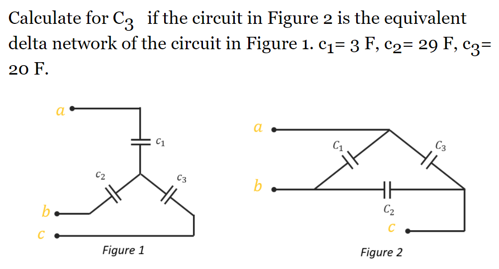 Calculate for C, if the circuit in Figure 2 is the equivalent
delta network of the circuit in Figure 1. c1= 3 F, c2= 29 F, c3=
20 F.
a
a
C3
C1
C3
b
C2
b.
Figure 2
Figure 1
