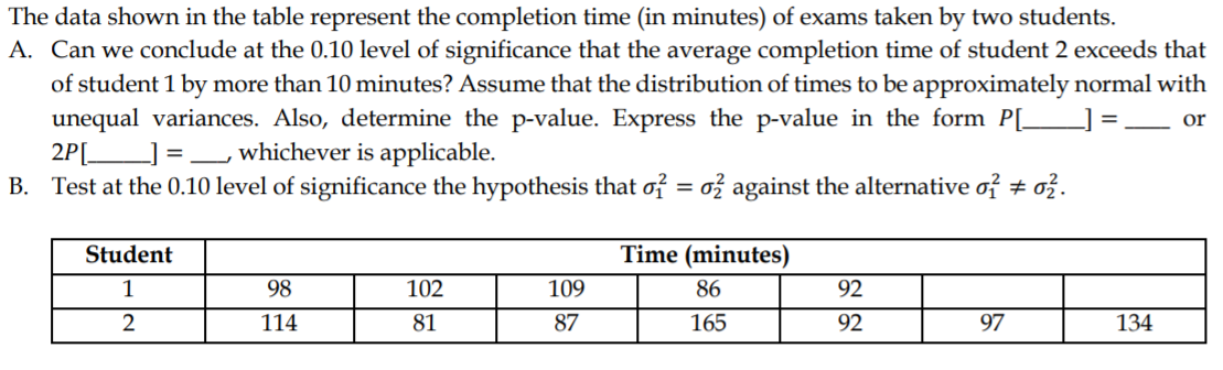 The data shown in the table represent the completion time (in minutes) of exams taken by two students.
A. Can we conclude at the 0.10 level of significance that the average completion time of student 2 exceeds that
of student 1 by more than 10 minutes? Assume that the distribution of times to be approximately normal with
unequal variances. Also, determine the p-value. Express the p-value in the form P[_
2P[___] =
B. Test at the 0.10 level of significance the hypothesis that of = ož against the alternative of # ož.
=
or
whichever is applicable.
Student
Time (minutes)
1
98
102
109
86
92
2
114
81
87
165
92
97
134
