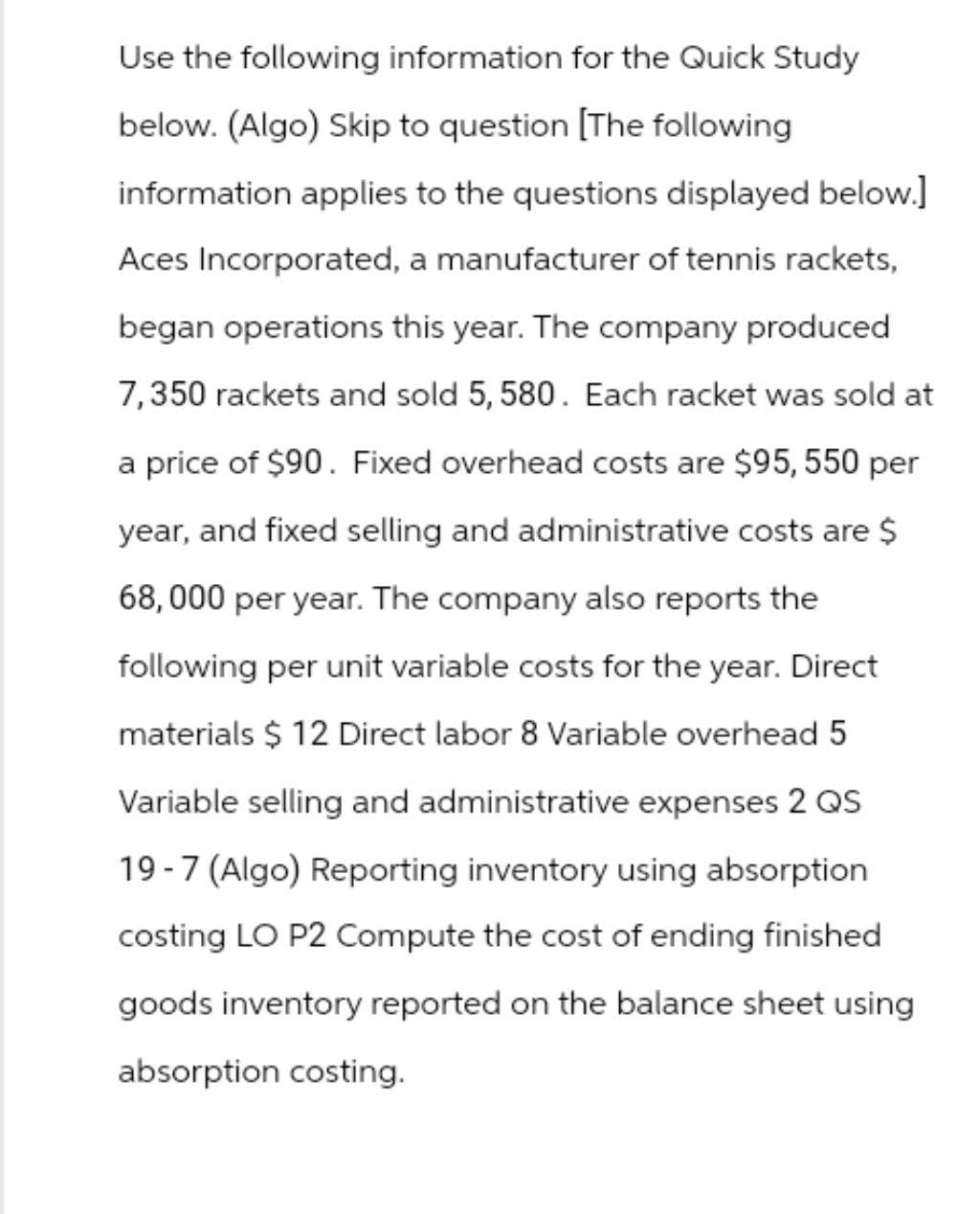 Use the following information for the Quick Study
below. (Algo) Skip to question [The following
information applies to the questions displayed below.]
Aces Incorporated, a manufacturer of tennis rackets,
began operations this year. The company produced
7,350 rackets and sold 5, 580. Each racket was sold at
a price of $90. Fixed overhead costs are $95, 550 per
year, and fixed selling and administrative costs are $
68,000 per year. The company also reports the
following per unit variable costs for the year. Direct
materials $ 12 Direct labor 8 Variable overhead 5
Variable selling and administrative expenses 2 QS
19-7 (Algo) Reporting inventory using absorption
costing LO P2 Compute the cost of ending finished
goods inventory reported on the balance sheet using
absorption costing.