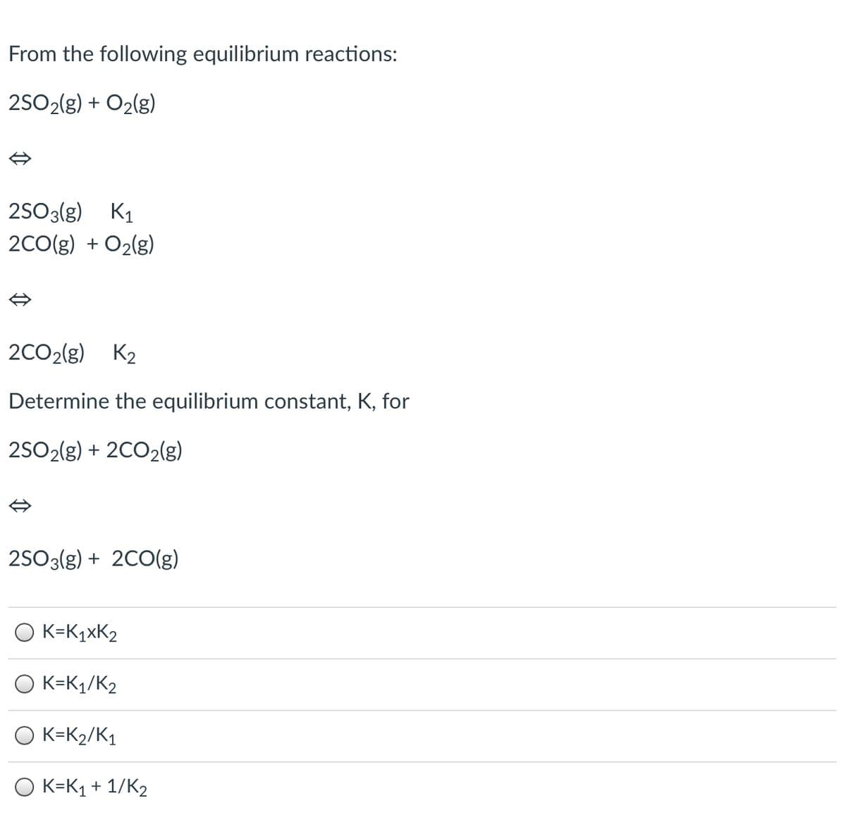 From the following equilibrium reactions:
2SO2(g) + O2(g)
2503(g) K1
2CO(g) + O2(g)
2CO2(g) K2
Determine the equilibrium constant, K, for
2SO2(g) + 2CO2lg)
2SO3(g) + 2C0(g)
O K=K1×K2
O K=K1/K2
O K=K2/K1
K=K1 + 1/K2
