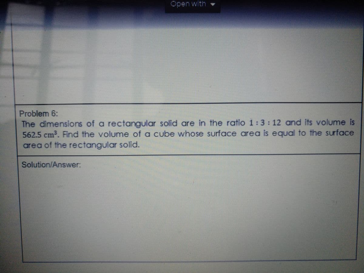 Open with
Problem 6:
The dimensilons of a rectangular solid are in the ratio 1:3: 12 and its volume is
562.5 cm. Find the volume of a cube whose suurface area is equal to the surface
area of the rectangular solid.
Solution/Answer:

