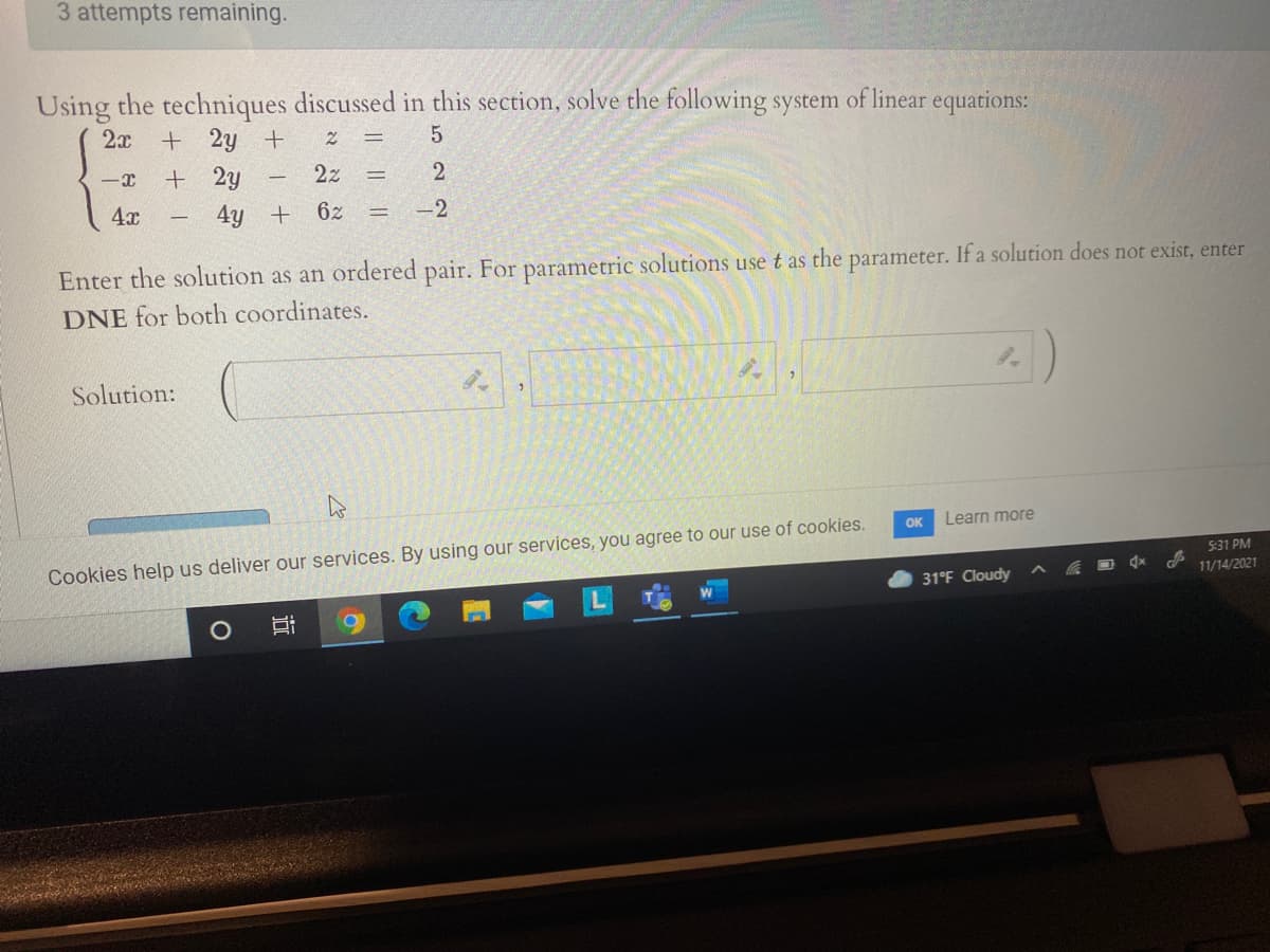 3 attempts remaining.
Using the techniques discussed in this section, solve the following system of linear equations:
2x + 2y +
+ 2y
2z
%3D
4x
4y
6z
-2
Enter the solution as an ordered pair. For parametric solutions use t as the parameter. If a solution does not exist, enter
DNE for both coordinates.
Solution:
OK
Learn more
Cookies help us deliver our services. By using our services, you agree to our use of cookies.
5:31 PM
31°F Cloudy
11/14/2021
近
