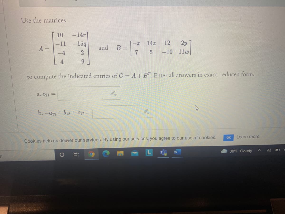 Use the matrices
10
-14r
-11
-15q
14z
12
2y
and
A =
-4
B =D
7
-2
-10
11w
4
-9
to compute the indicated entries of C = A+B". Enter all answers in exact, reduced form.
a. C21 =
b.
-a32+ b13 + C12 =
OK
Learn more
Cookies help us deliver our services. By using our services, you agree to our use of cookies.
30°F Cloudy
近
