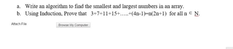 a. Write an algorithm to find the smallest and largest numbers in an array.
b. Using Induction, Prove that 3+7+11+15+..+(4n-1)=n(2n+1) for all n e N.
Attach File
Browse My Computer
