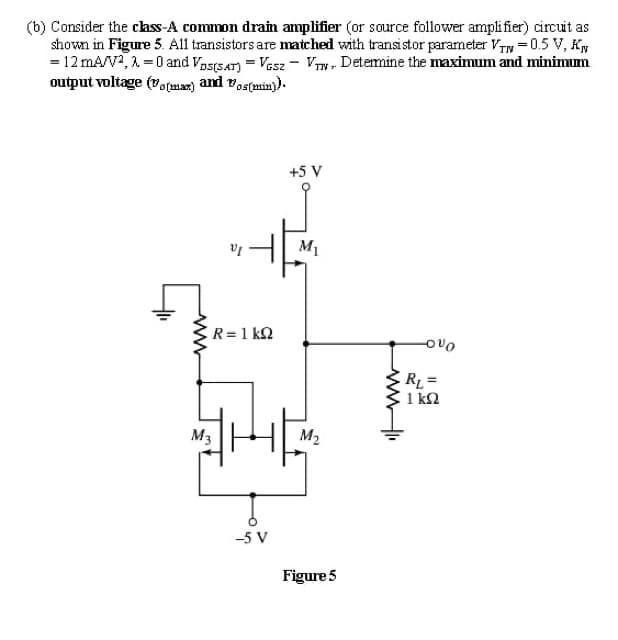 (b) Consider the chss-A common drain amplifier (or source follower amplifier) circuit as
shown in Figure 5. All transistors are matched with transistor parameter Vy = 0.5 V, Ky
= 12 mA/V2, 1 = 0 and Vas(saT) = Vesz - V, Detemine the maximum and minimum
output voltage (vo(mar) and vostmin).
+5 V
M1
R=1 k2
ERL=
1 k2
M3
M2
-5 V
Figure 5
