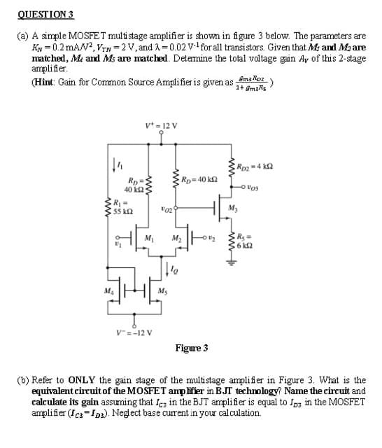 QUESTION 3
(a) A simple MOSFET multistage amplifier is shown in figure 3 below. The parameters are
Ky = 0.2 mAN?, VTN = 2 V, and A=0.02 vl for all transistors. Given that Mr and Maare
matched, Me and Ms are matched. Detamine the total voltage gain Ay of this 2-stage
amplifier.
(Hint: Gain for Common Source Amplifier is given as amt Roz)
v* = 12 V
Rp =4 ka
Rp= 40 k2
Rp =
40 k2
55 kn
M3
Rs =
6 k2
M1
M4
Ms
V-=-12 V
Figure 3
(b) Refer to ONLY the gain stage of the multistage amplifier in Figure 3. What is the
equivalent circuit of the MOSFET amplifier in BJT technology? Name the circuit and
calculate its gain assuming that Ica in the BJT amplifier is equal to Iag in the MOSFET
amplifier (Ics=Ips). Neglect base curent in your calculation.
