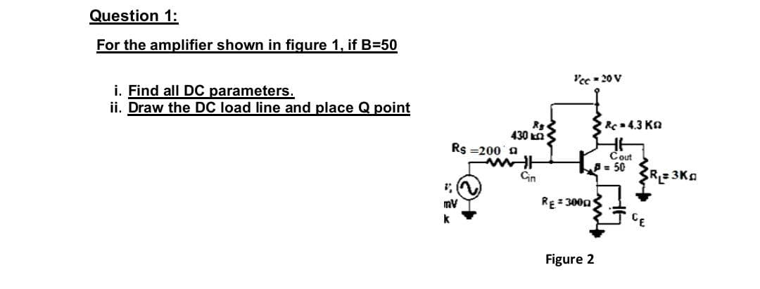 Question 1:
For the amplifier shown in figure 1, if B=50
Yee - 20 V
i. Find all DC parameters.
ii. Draw the DC load line and place Q point
R4.3 Ka
430 kn
Rs =200 a
Cout
A- 50
Gin
R=3Kg
RE = 3000
Figure 2
