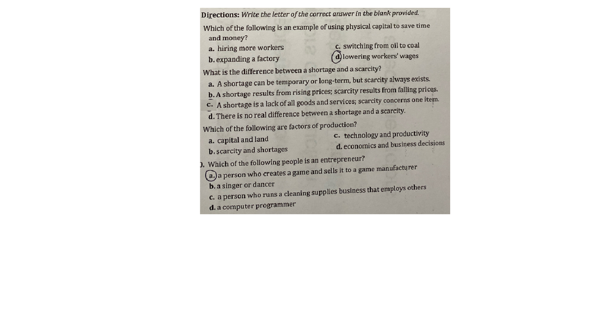 Directions: Write the letter of the correct answer in the blank provided.
Which of the following is an example of using physical capital to save time
and money?
a. hiring more workers
b. expanding a factory
c. switching from oil to coal
(a)lowering workers' wages
What is the difference between a shortage and a scarcity?
a. A shortage can be temporary or long-term, but scarcity always exists.
b. A shortage results from rising prices; scarcity results from falling prices.
c. A shortage is a lack of all goods and services; scarcity concerns one item.
d. There is no real difference between a shortage and a scarcity.
Which of the following are factors of production?
c. technology and productivity
a. capital and land
b.scarcity and shortages
). Which of the following people is an entrepreneur?
d. economics and business decisions
(a.)a person who creates a game and sells it to a game manufacturer
b. a singer or dancer
c. a person who runs a cleaning supplies business that employs others
d. a computer prógrammer
