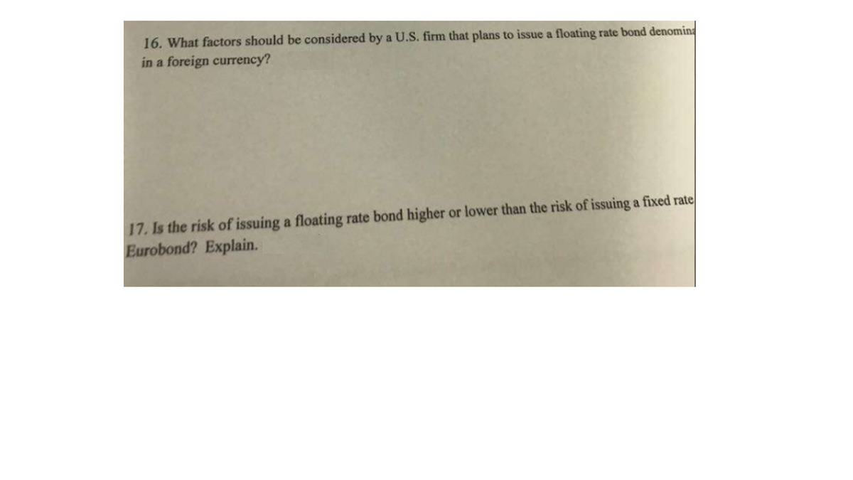 16. What factors should be considered by a U.S. firm that plans to issue a floating rate bond denomina
in a foreign currency?
17. Is the risk of issuing a floating rate bond higher or lower than the risk of issuing a fixed rate
Eurobond? Explain.
