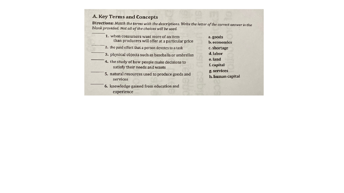 A. Key Terms and Concepts
Directions: Match the terms with the descriptions. Write the letter of the correct answer in the
blank provided. Not all of the choices will be used.
1. when consumers want more of an item
a. goods
b. economics
than producers will offer at a particular price
2. the paid effort that a person devotes to a task
c. shortage
3. physical objects such as baseballs or umbrellas
d. labor
e. land
4. the study of how people make decisions to
satisfy their needs and wants
f. capital
g. services
h. human capital
5. natural resources used to produce goods and
services
6. knowledge gained from education and
experience
