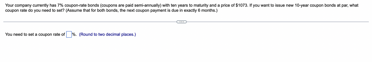 Your company currently has 7% coupon-rate bonds (coupons are paid semi-annually) with ten years to maturity and a price of $1073. If you want to issue new 10-year coupon bonds at par, what
coupon rate do you need to set? (Assume that for both bonds, the next coupon payment is due in exactly 6 months.)
You need to set a coupon rate of %. (Round to two decimal places.)