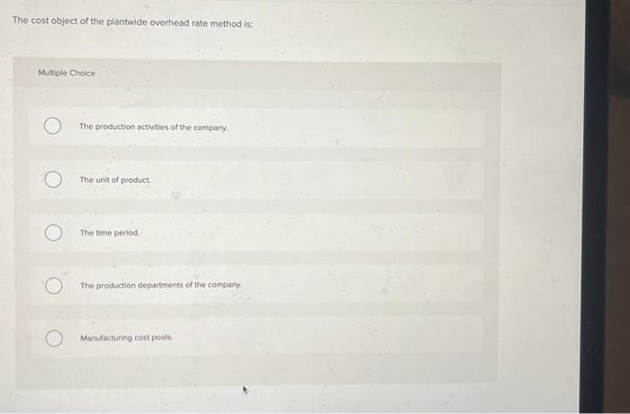 The cost object of the plantwide overhead rate method is:
Multiple Choice
O
The production activities of the company.
The unit of product.
The time period.
The production departments of the company.
Manufacturing cost pools.
