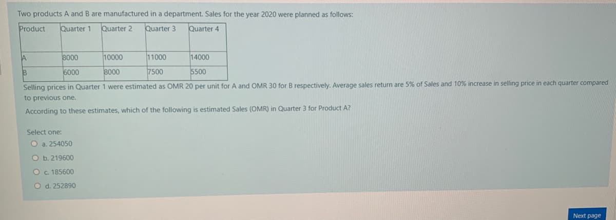 Two products A and B are manufactured in a department. Sales for the year 2020 were planned as follows:
Product
Quarter 1
Quarter 2
Quarter 3
Quarter 4
8000
10000
11000
14000
6000
8000
7500
5500
Selling prices in Quarter 1 were estimated as OMR 20 per unit for A and OMR 30 for B respectively. Average sales return are 5% of Sales and 10% increase in selling price in each quarter compared
to previous one.
According to these estimates, which of the following is estimated Sales (OMR) in Quarter 3 for Product A?
Select one:
O a. 254050
O b. 219600
Oc. 185600
O d. 252890
Next page
