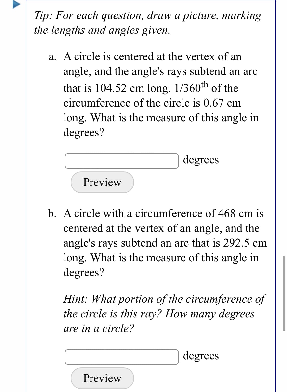 Tip: For each question, draw a picture, marking
the lengths and angles given.
a. A circle is centered at the vertex of an
angle, and the angle's rays subtend an arc
that is 104.52 cm long. 1/360th of the
circumference of the circle is 0.67 cm
long. What is the measure of this angle in
degrees?
degrees
Preview
b. A circle with a circumference of 468 cm is
centered at the vertex of an angle, and the
angle's rays subtend an arc that is 292.5 cm
long. What is the measure of this angle in
degrees?
Hint: What portion of the circumference of
the circle is this ray? How many degrees
are in a circle?
degrees
Preview
