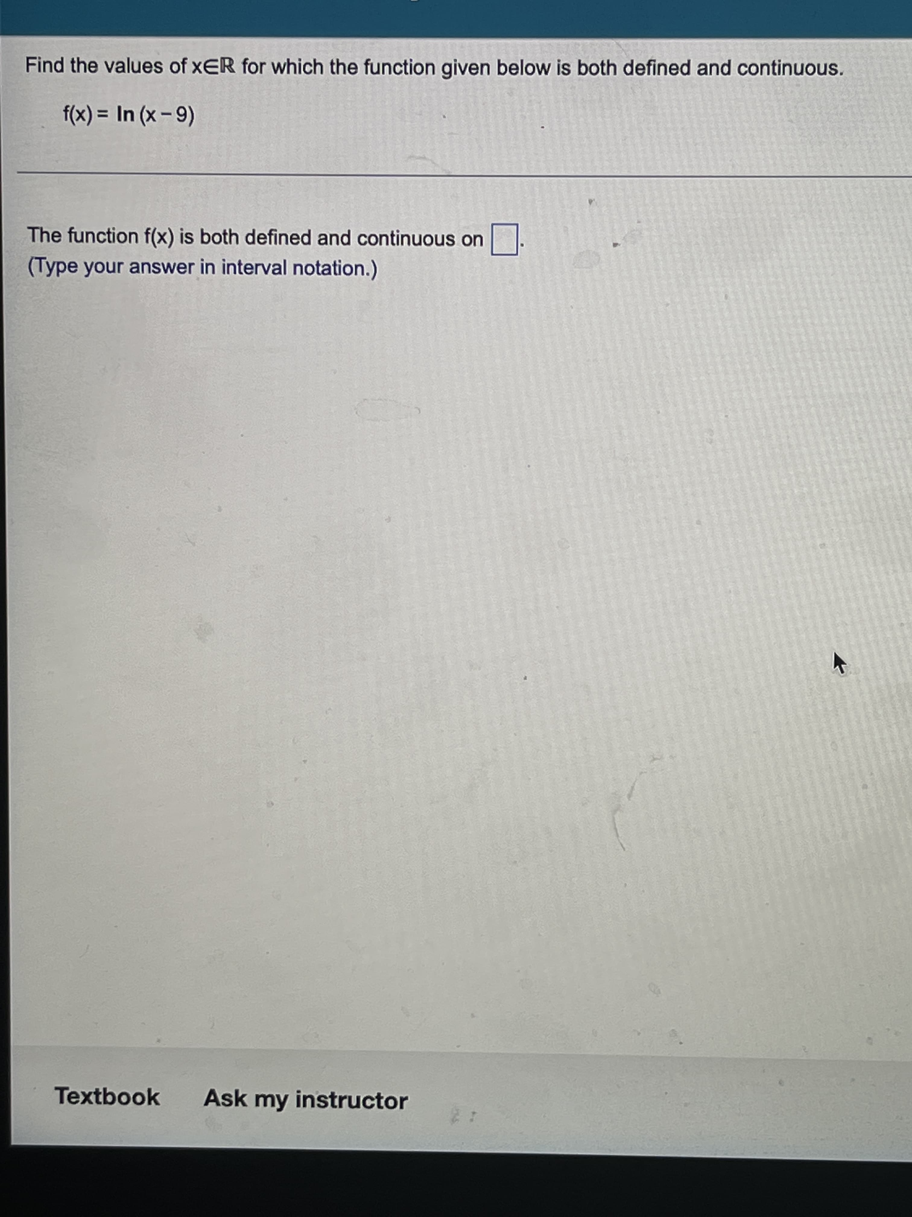 Find the values of xER for which the function given below is both defined and continuous.
f(x) = In (x - 9)
%3D
The function f(x) is both defined and continuous on
(Type your answer in interval notation.)
Textbook
Ask my instructor
