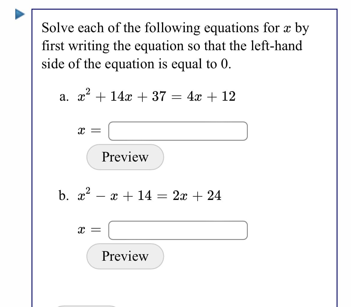 Solve each of the following equations for x by
first writing the equation so that the left-hand
side of the equation is equal to 0.
a. x + 14x + 37 = 4x + 12
x =
Preview
b. x?
x + 14 = 2x + 24
x =
Preview
