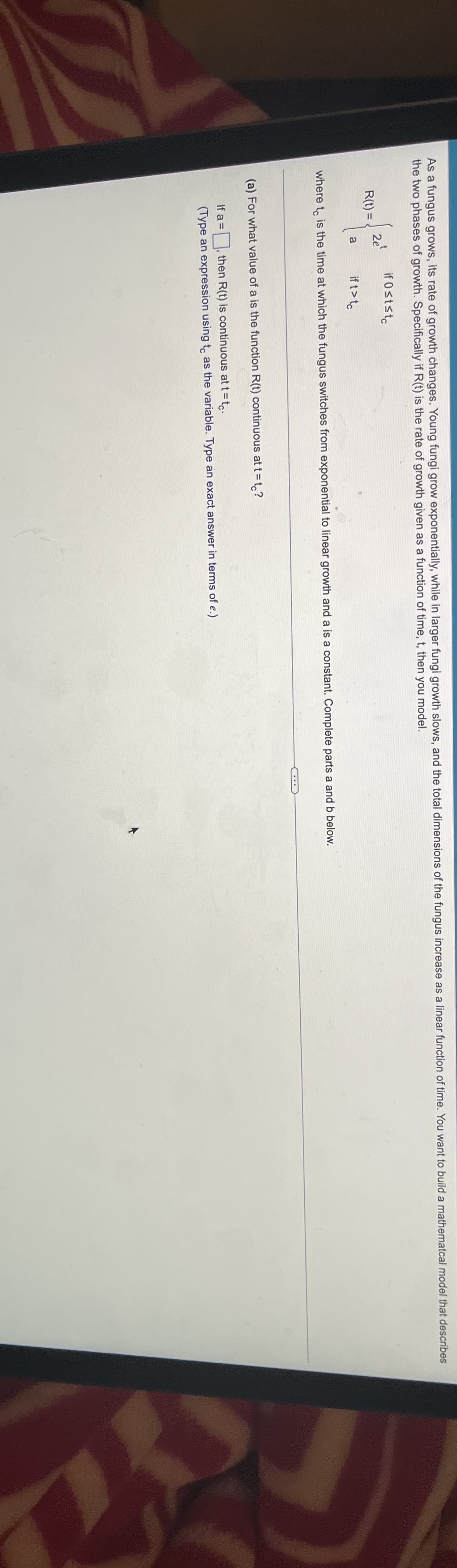 As a fungus grows, its rate of growth changes. Young fungi grow exponentially, while in larger fungi growth slows, and the total dimensions of the fungus increase as a linear function of time. You want to build a mathematcal model that describes
the two phases of growth. Specifically if R(t) is the rate of growth given as a function of time, t, then you model.
if 0ststc
2e
R(t) =
a
if t>te
where t is the time at which the fungus switches from exponential to linear growth and a is a constant. Complete parts a and b below.
(a) For what value of a is the function R(t) continuous at t =t,?
If a =
then R(t) is continuous at t= t.
(Type an expression using t, as the variable. Type an exact answer in terms of e.)

