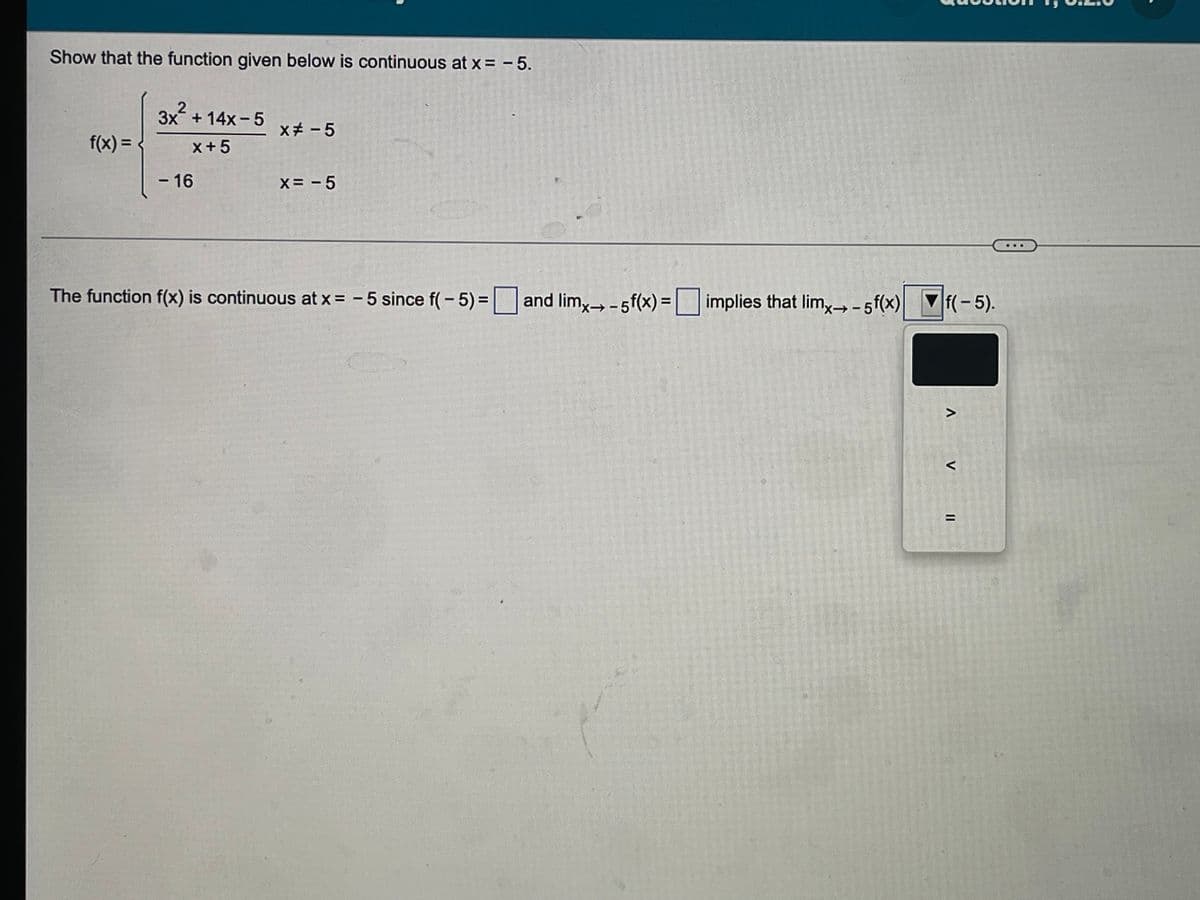 Show that the function given below is continuous at x = - 5.
3x + 14x-5
xチ -5
f(x) =
x+5
-16
X= - 5
The function f(x) is and lim,- 5f(x)=| implies that lim, - 5f(x) f(-5).
continuous at x = -5 since f(- 5)%3D
>
く
