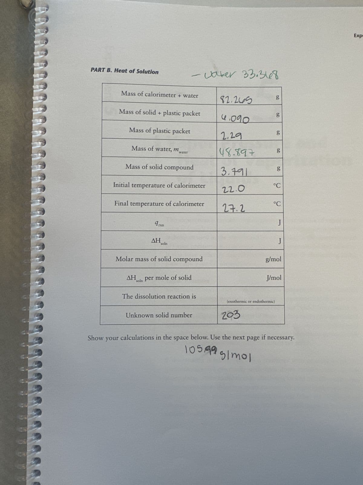 ARAR
3333333333
PART B. Heat of Solution
Show
Mass of calorimeter + water
Mass of solid + plastic packet
Mass of plastic packet
your
Mass of water, m
Mass of solid compound
Initial temperature of calorimeter
- vaker 33.368
Final temperature of calorimeter
water
arxn
ΔΗ
ΔΗ
soln
Molar mass of solid compound
soln per mole of solid
The dissolution reaction is
Unknown solid number
82.265
4.090
2.29
48.897
calculations in the space below.
3.791
22.0
27.2
below. Use
203
Use the next
6.D
(exothermic or endothermic)
105.99 g/mol
g
5.D
g
6.0
8
6.0
g
5.D
g
°C
°C
J
J
g/mol
J/mol
page
the next page if necessary.
Expr