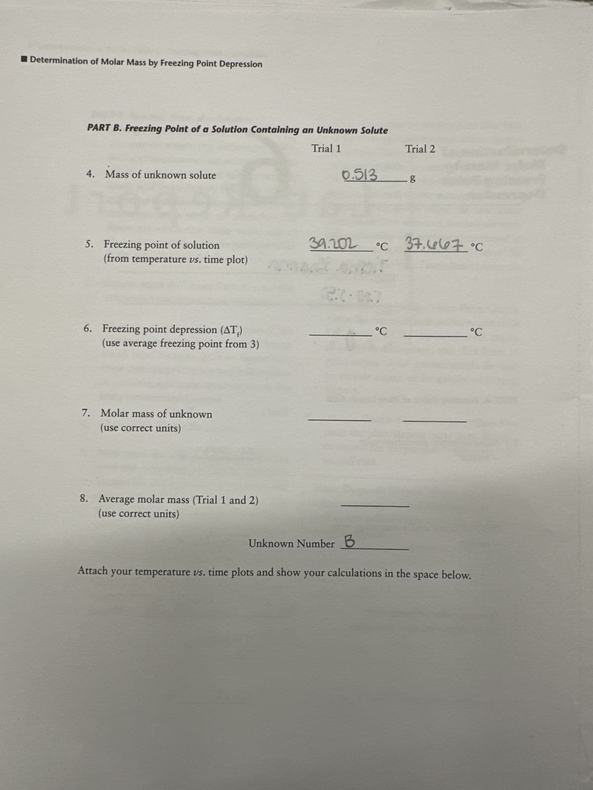 Determination of Molar Mass by Freezing Point Depression
PART B. Freezing Point of a Solution Containing an Unknown Solute
Trial 1
4. Mass of unknown solute
0
5. Freezing point of solution
(from temperature vs. time plot)
6. Freezing point depression (ATĮ)
(use average freezing point from 3)
7. Molar mass of unknown
(use correct units)
8. Average molar mass (Trial 1 and 2)
(use correct units)
0.513
Trial 2
°℃
b.D
g
39.202 °C 37.667 °C
°C
Unknown Number B
Attach your temperature vs. time plots and show your calculations in the space below.