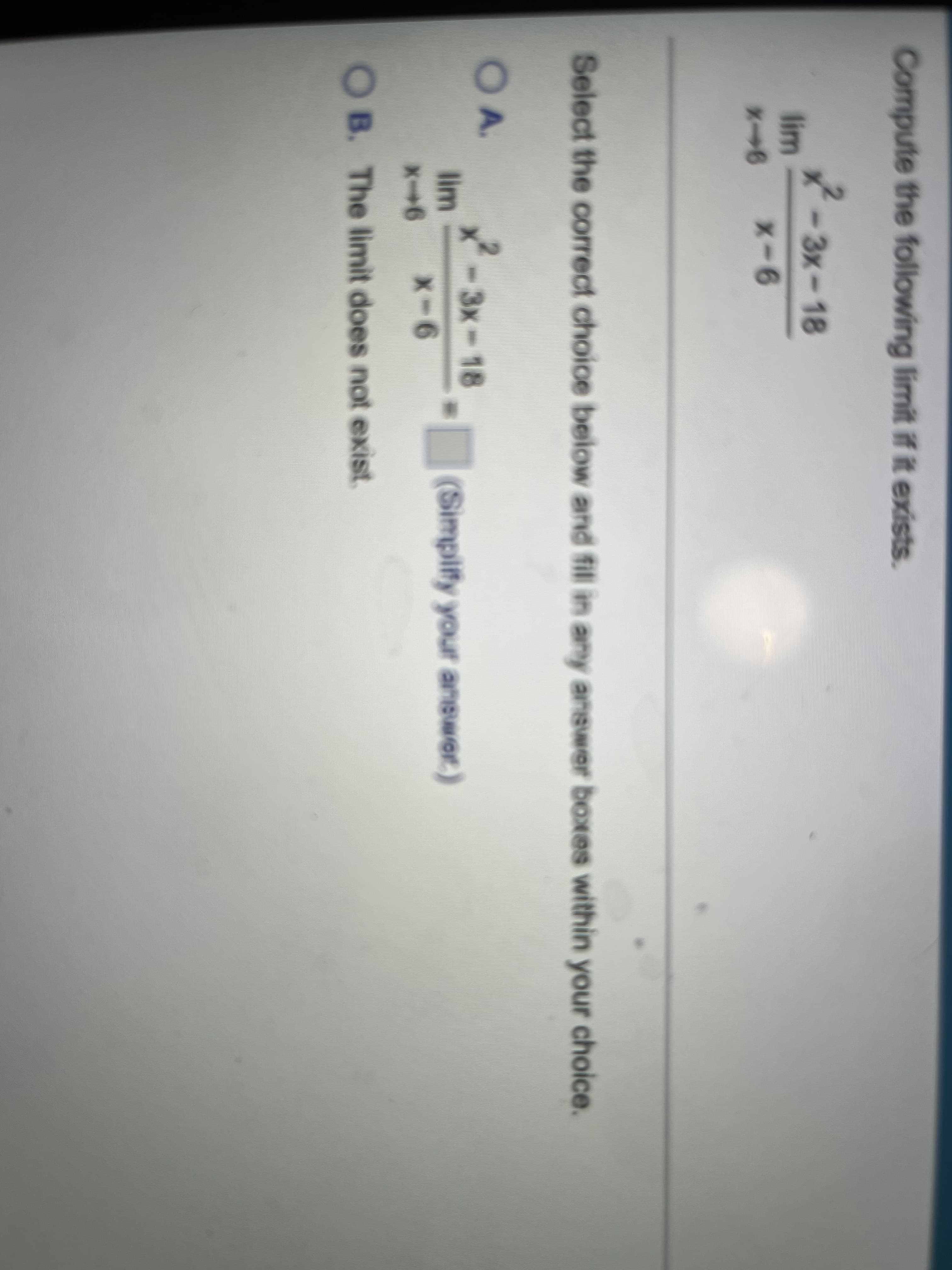 Compute the following limit if it exists.
-3x-18
lim
x-6
Select the correct choice beiow and fill in any answer boxes within your choice.
OA.
x-3x-18
lim
(Simpify your answer.)
X-6
O B. The limit does not exist
