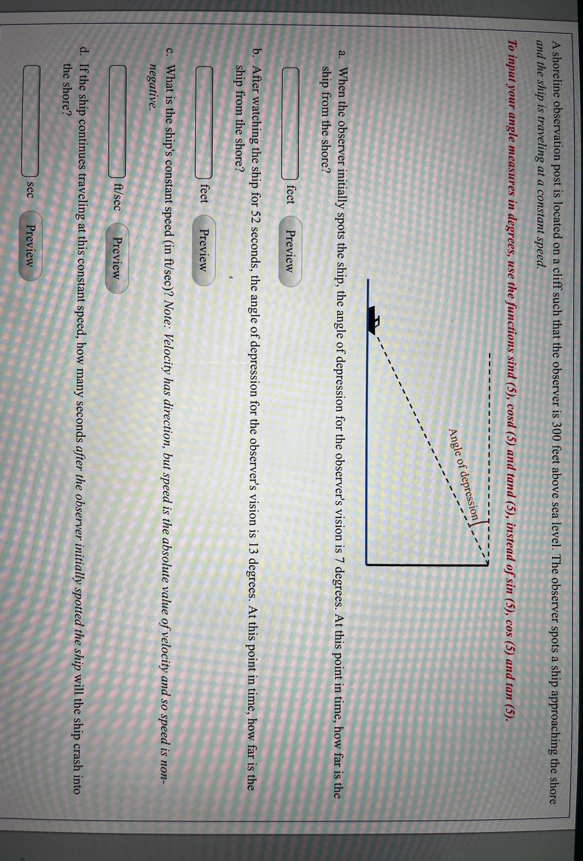 A shoreline observation post is located on a cliff such that the observer is 300 feet above sea level. The observer spots a ship approaching the shore
and the ship is traveling at a constant speed.
To input your angle measures in degrees, use the functions sind (5), cosd (5) and tand (5), instead of sin (5), cos (5) and tan (5).
Angle of depression
a. When the observer initially spots the ship, the angle of depression for the observer's vision is 7 degrees. At this point in time, how far is the
ship from the shore?
feet
Preview
b. After watching the ship for 52 seconds, the angle of depression for the observer's vision is 13 degrees. At this point in time, how far is the
ship from the shore?
feet
Preview
c. What is the ship's constant speed (in ft/sec)? Note: Velocity has direction, but speed is the absolute value of velocity and so speed is non-
negative.
ft/sec
Preview
d. If the ship continues traveling at this constant speed, how many seconds after the observer initially spotted the ship will the ship crash into
the shore?
sec
Preview
