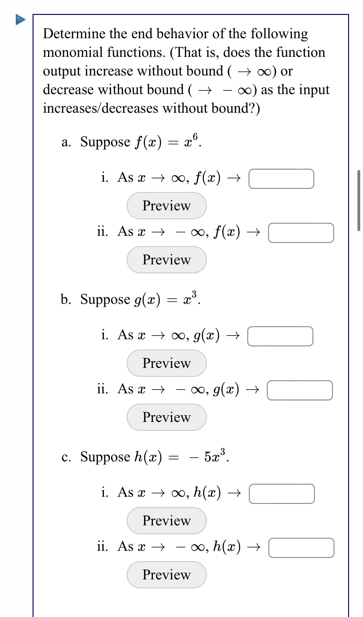 Determine the end behavior of the following
monomial functions. (That is, does the function
output increase without bound ( → 0) or
decrease without bound ( → - ∞) as the input
increases/decreases without bound?)
a. Suppose f(x) = x°.
i. As x → x, f(x) →
Preview
ii. As x → - x, f(x) –
Preview
b. Suppose g(x) = x°.
i. As x → o∞, g(x) →
Preview
ii. As x → - ∞, g(x) →
Preview
c. Suppose h(x)
5a3.
-
i. As x → ox, h(x) →
Preview
ii. As x →
- o, h(x) →
Preview
