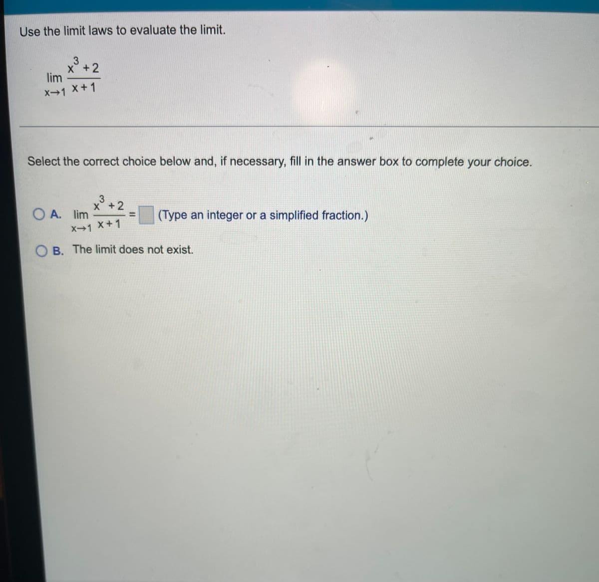 Use the limit laws to evaluate the limit.
3
X +2
lim
X→1 X+1
Select the correct choice below and, if necessary, fill in the answer box to complete your choice.
3
X +2
O A. lim
(Type an integer or a simplified fraction.)
X→1 X+1
O B. The limit does not exist.
