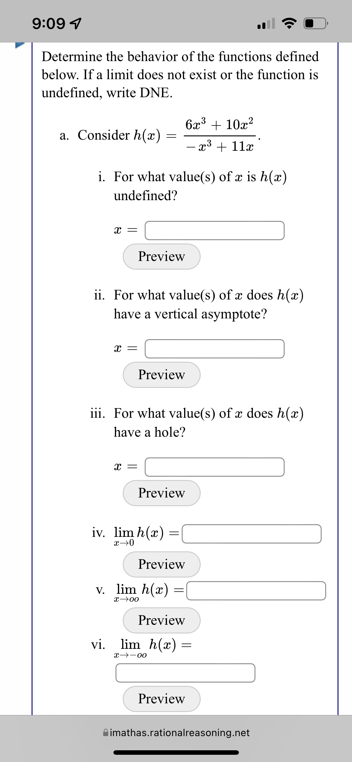 9:09 1
Determine the behavior of the functions defined
below. If a limit does not exist or the function is
undefined, write DNE.
6x³ + 10x?
a. Consider h(x)
- x3 + 11x
i. For what value(s) of x is h(x)
undefined?
Preview
ii. For what value(s) of x does h(x)
have a vertical asymptote?
Preview
iii. For what value(s) of x does h(x)
have a hole?
Preview
iv. lim h(x)
x→0
Preview
v. lim h(x)
x→00
Preview
vi. lim h(x)
x→-00
Preview
imathas.rationalreasoning.net
