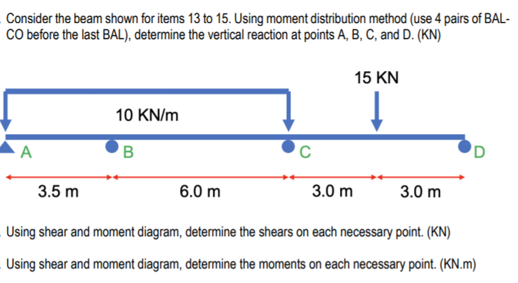 Consider the beam shown for items 13 to 15. Using moment distribution method (use 4 pairs of BAL-
CO before the last BAL), determine the vertical reaction at points A, B, C, and D. (KN)
15 KN
10 KN/m
A
В
C
'D
3.5 m
6.0 m
3.0 m
3.0 m
Using shear and moment diagram, determine the shears on each necessary point. (KN)
Using shear and moment diagram, determine the moments on each necessary point. (KN.m)
