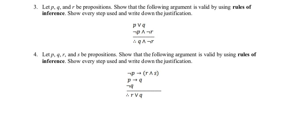 3. Let p, q, and r be propositions. Show that the following argument is valid by using rules of
inference. Show every step used and write down the justification.
pv q
¬р 1¬r
:.q^¬r
4. Let p, q, r, and s be propositions. Show that the following argument is valid by using rules of
inference. Show every step used and write down the justification.
P→ (r^ s)
P→ q
¬q
: rvq