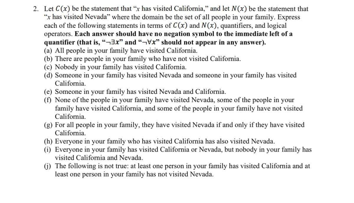 2. Let C(x) be the statement that "x has visited California,” and let N(x) be the statement that
"x has visited Nevada" where the domain be the set of all people in your family. Express
each of the following statements in terms of C(x) and N(x), quantifiers, and logical
operators. Each answer should have no negation symbol to the immediate left of a
quantifier (that is, “¬³x” and "x" should not appear in any answer).
(a) All people in your family have visited California.
(b) There are people in your family who have not visited California.
(c) Nobody in your family has visited California.
(d) Someone in your family has visited Nevada and someone in your family has visited
California.
(e) Someone in your family has visited Nevada and California.
(f) None of the people in your family have visited Nevada, some of the people in your
family have visited California, and some of the people in your family have not visited
California.
(g) For all people in your family, they have visited Nevada if and only if they have visited
California.
(h) Everyone in your family who has visited California has also visited Nevada.
(i) Everyone in your family has visited California or Nevada, but nobody in your family has
visited California and Nevada.
(j) The following is not true: at least one person in your family has visited California and at
least one person in your family has not visited Nevada.