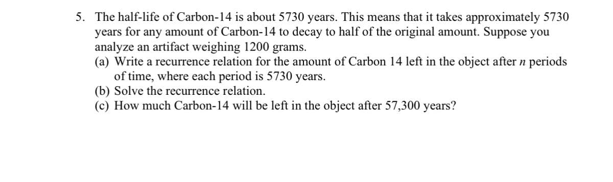 5. The half-life of Carbon-14 is about 5730 years. This means that it takes approximately 5730
years for any amount of Carbon-14 to decay to half of the original amount. Suppose you
analyze an artifact weighing 1200 grams.
(a) Write a recurrence relation for the amount of Carbon 14 left in the object after n periods
of time, where each period is 5730 years.
(b) Solve the recurrence relation.
(c) How much Carbon-14 will be left in the object after 57,300 years?