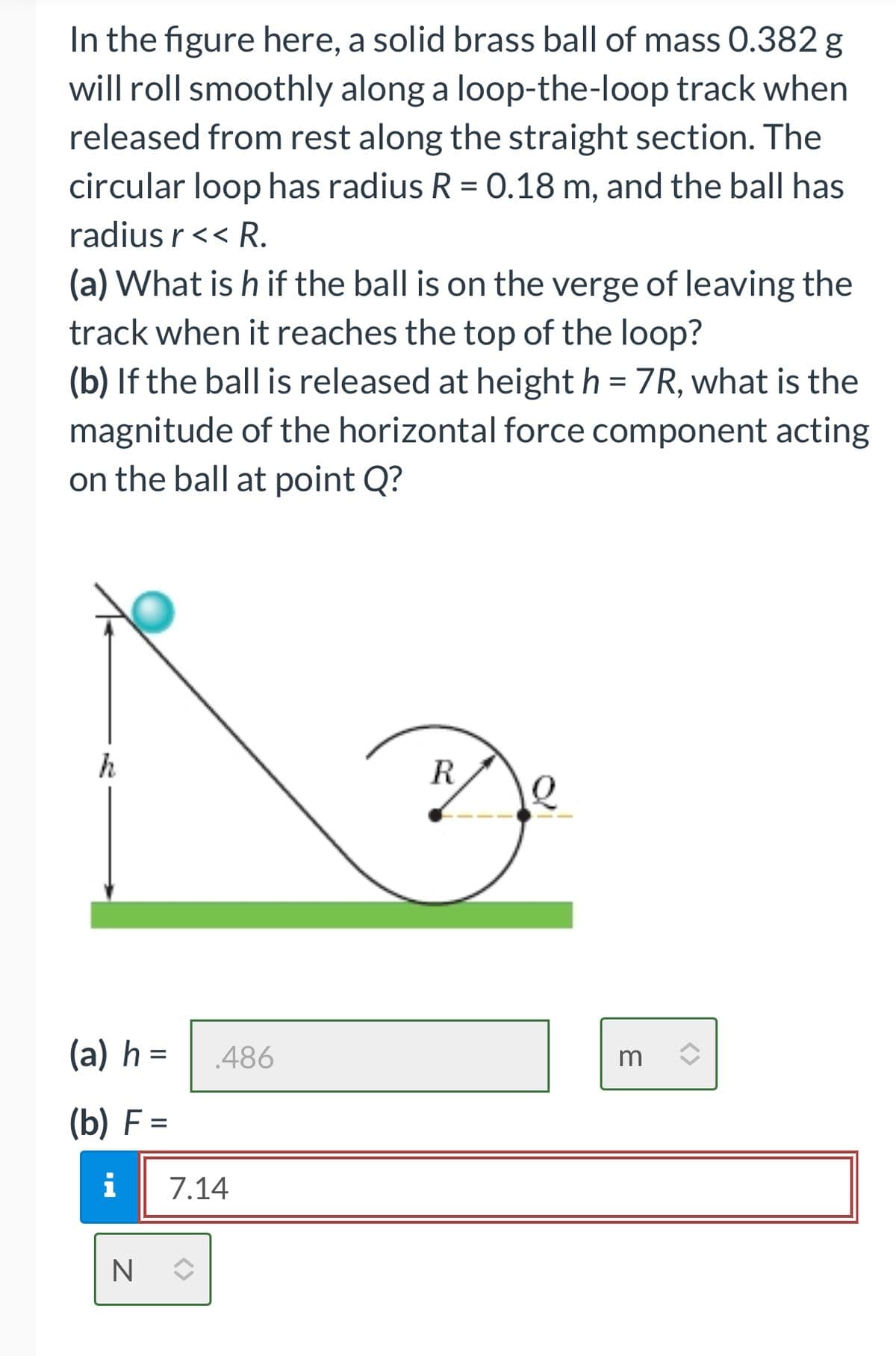 In the figure here, a solid brass ball of mass 0.382 g
will roll smoothly along a loop-the-loop track when
released from rest along the straight section. The
circular loop has radius R = 0.18 m, and the ball has
radius r << R.
(a) What is h if the ball is on the verge of leaving the
track when it reaches the top of the loop?
(b) If the ball is released at height h = 7R, what is the
magnitude of the horizontal force component acting
on the ball at point Q?
h
(a) h =
(b) F=
486
i 7.14
NO
R
7
3