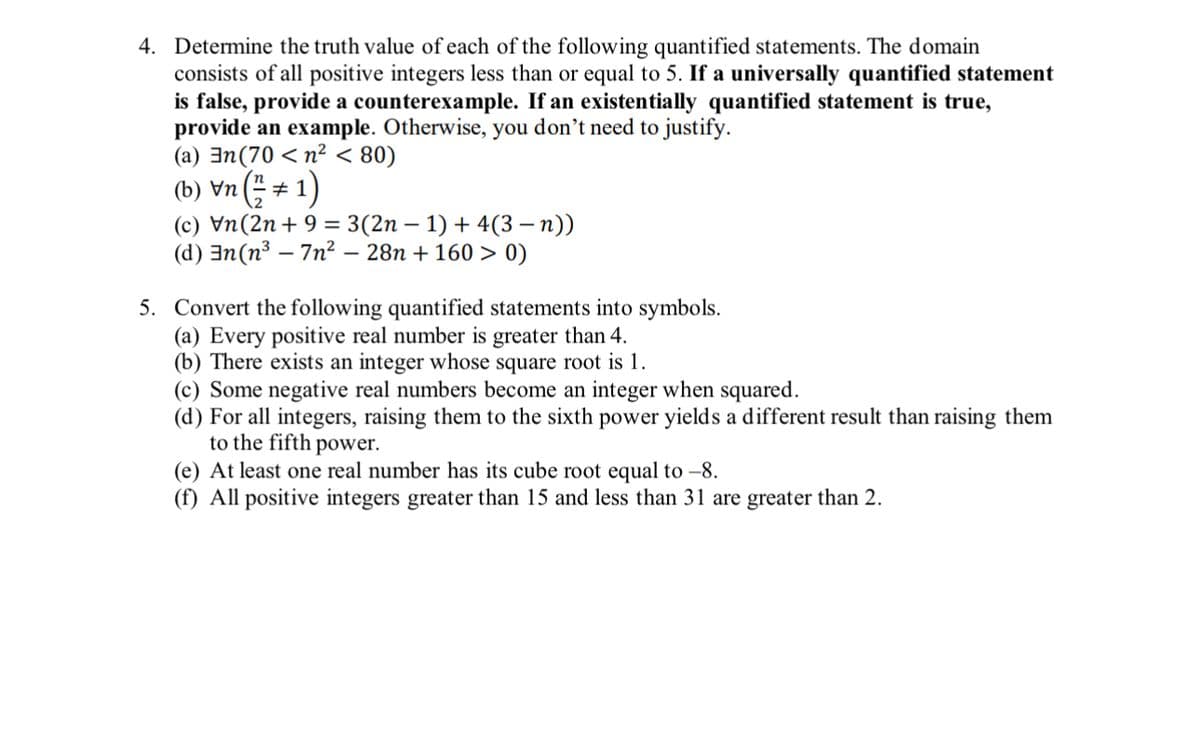 4. Determine the truth value of each of the following quantified statements. The domain
consists of all positive integers less than or equal to 5. If a universally quantified statement
is false, provide a counterexample. If an existentially quantified statement is true,
provide an example. Otherwise, you don't need to justify.
(a) n(70 < n² < 80)
(b)\n(+1)
#
(c) Vn(2n + 9 = 3(2n − 1) + 4(3 − n))
(d) n(n³7n² − 28n + 160 > 0)
5. Convert the following quantified statements into symbols.
(a) Every positive real number is greater than 4.
(b) There exists an integer whose square root is 1.
(c) Some negative real numbers become an integer when squared.
(d) For all integers, raising them to the sixth power yields a different result than raising them
to the fifth power.
(e) At least one real number has its cube root equal to -8.
(f) All positive integers greater than 15 and less than 31 are greater than 2.