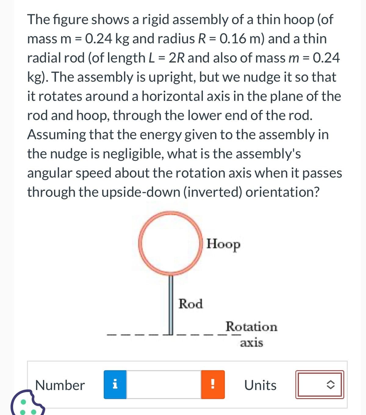 The figure shows a rigid assembly of a thin hoop (of
mass m = 0.24 kg and radius R = 0.16 m) and a thin
radial rod (of length L = 2R and also of mass m = 0.24
kg). The assembly is upright, but we nudge it so that
it rotates around a horizontal axis in the plane of the
rod and hoop, through the lower end of the rod.
Assuming that the energy given to the assembly
the nudge is negligible, what is the assembly's
angular speed about the rotation axis when it passes
through the upside-down (inverted) orientation?
Number i
Rod
Hoop
!
Rotation
axis
Units