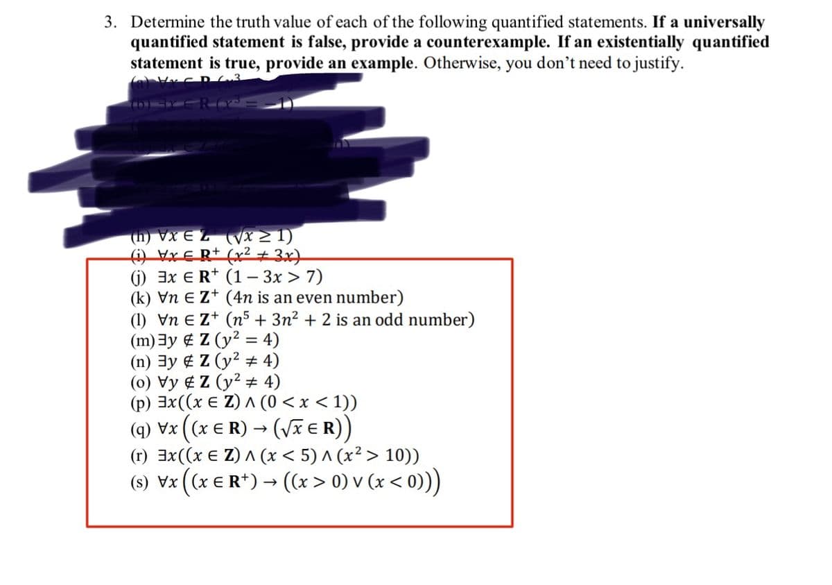 3. Determine the truth value of each of the following quantified statements. If a universally
quantified statement is false, provide a counterexample. If an existentially quantified
statement is true, provide an example. Otherwise, you don't need to justify.
Hx CR 3
(D) TY CRYS
(h) VxEZ (√x ≥ 1)
(i) Vx € R+ (x² + 3x)
(j) 3x ER+
(1 - 3x > 7)
(k) Vn € Z+ (4n is an even number)
(1) Vn € Z+ (n5 + 3n² + 2 is an odd number)
(m) 3y
(n) 3y
Z (y² = 4)
Z (y² # 4)
(0) Vy Z (y² + 4)
(p) 3x ((x € Z) ^ (0 < x < 1))
(q) Vx ((x ER) → (√XER))
(r) 3x ((x € Z) ^ (x < 5) ^ (x² > 10))
(s) Vx ((x € R+) → ((x > 0) v (x < 0)))