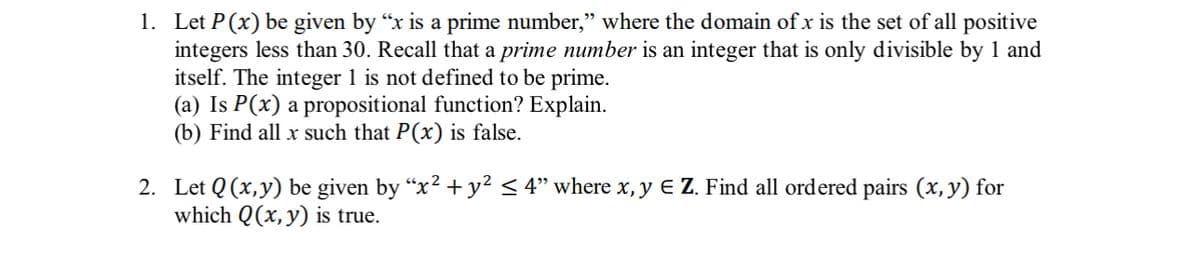 1. Let P(x) be given by "x is a prime number," where the domain of x is the set of all positive
integers less than 30. Recall that a prime number is an integer that is only divisible by 1 and
itself. The integer 1 is not defined to be prime.
(a) Is P(x) a propositional function? Explain.
(b) Find all x such that P(x) is false.
2. Let Q(x,y) be given by “x² + y² ≤ 4" where x, y € Z. Find all ordered pairs (x, y) for
which Q(x, y) is true.