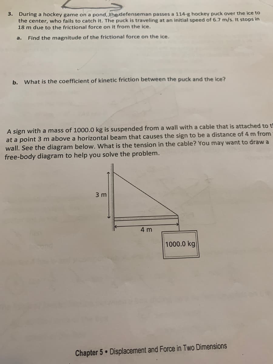 **Chapter 5: Displacement and Force in Two Dimensions**

### Problem 3: Frictional Force on a Hockey Puck

**Scenario:** 
During a hockey game on a pond, the defenseman passes a 114-g hockey puck over the ice to the center, who fails to catch it. The puck is traveling at an initial speed of 6.7 m/s. It stops in 18 m due to the frictional force on it from the ice.

**Tasks:**
a. Find the magnitude of the frictional force on the ice.
b. What is the coefficient of kinetic friction between the puck and the ice?

### Problem 4: Tension in a Cable

**Scenario:**
A sign with a mass of 1000.0 kg is suspended from a wall with a cable that is attached to the wall at a point 3 m above a horizontal beam that causes the sign to be a distance of 4 m from the wall. 

**Diagram Explanation:**

The diagram consists of a right-angled triangle with the following dimensions:
- The vertical side of the triangle measures 3 meters.
- The horizontal side of the triangle measures 4 meters.
- At the end of the hypotenuse hangs a sign that weighs 1000.0 kg.

**Task:**
Determine the tension in the cable. You may find it helpful to draw a free-body diagram to assist in solving the problem.