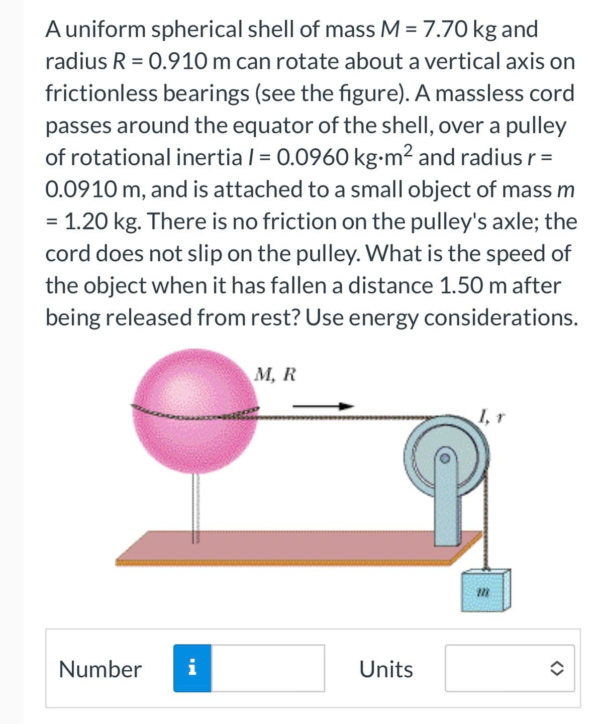 A uniform spherical shell of mass M = 7.70 kg and
radius R = 0.910 m can rotate about a vertical axis on
frictionless bearings (see the figure). A massless cord
passes around the equator of the shell, over a pulley
of rotational inertia / = 0.0960 kg⋅m² and radius r =
0.0910 m, and is attached to a small object of mass m
=
=
= 1.20 kg. There is no friction on the pulley's axle; the
cord does not slip on the pulley. What is the speed of
the object when it has fallen a distance 1.50 m after
being released from rest? Use energy considerations.
Number i
M, R
Units
728