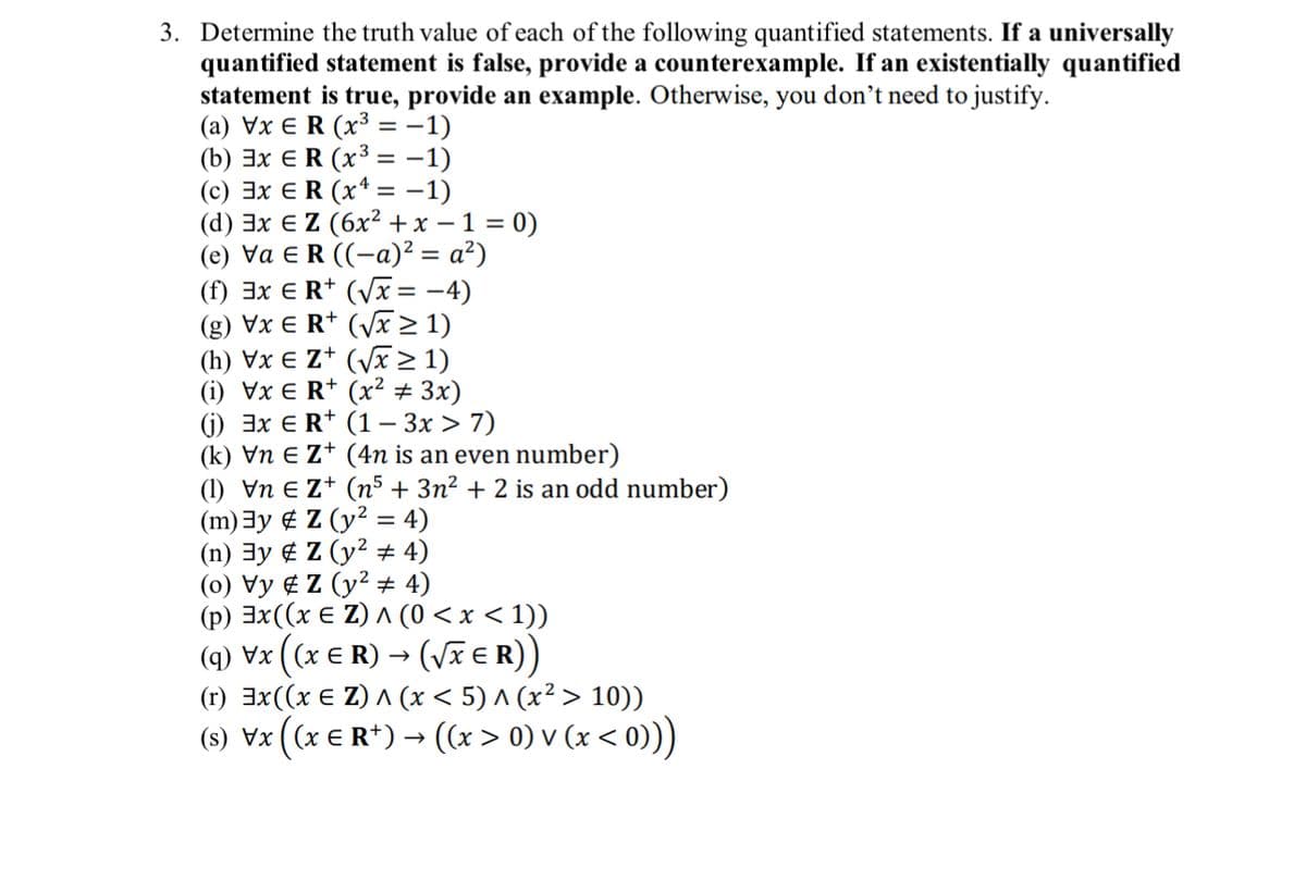 3. Determine the truth value of each of the following quantified statements. If a universally
quantified statement is false, provide a counterexample. If an existentially quantified
statement is true, provide an example. Otherwise, you don't need to justify.
(a) VxER (x³ = −1)
(b) 3x ER (x³ = −1)
(c) ExER (x¹ = −1)
(d) 3x € Z (6x² + x − 1 = 0)
(e) Va ER ((-a)² = a²)
(f) 3x € R+ (√x = −4)
(g) Vx € R¹ (√x ≥ 1)
(h) Vx € Z+ (√x ≥ 1)
(1) Vx E R+ (x² + 3x)
(j) 3x € R+ (1 - 3x > 7)
(k) Vn € Z+ (4n is an even number)
(1) \n €Z+ (n5 + 3n² + 2 is an odd number)
(m) 3y
Z (y² = 4)
(n) 3y
Z (y² # 4)
(0) Vy Z (y² # 4)
(p) 3x((x € Z) ^ (0 < x < 1))
(q) vx ((x € R) → (√XER))
E
(r) 3x ((x € Z) ^ (x < 5) ^ (x² > 10))
(s) Vx ((x € R+) → ((x > 0) v (x < 0)))
E