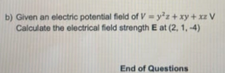 b) Given an electric potential field of V = y²z+ xy + xz V
Calculate the electrical field strength E at (2, 1, -4)
End of Questions
