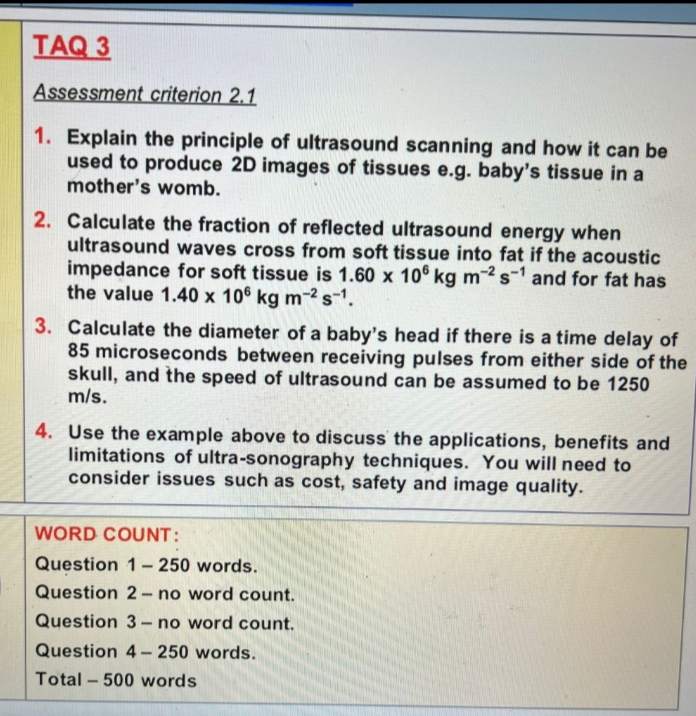 TAQ 3
Assessment criterion 2.1
1. Explain the principle of ultrasound scanning and how it can be
used to produce 2D images of tissues e.g. baby's tissue in a
mother's womb.
2. Calculate the fraction of reflected ultrasound energy when
ultrasound waves cross from soft tissue into fat if the acoustic
impedance for soft tissue is 1.60 x 106 kg m-2 s-1 and for fat has
the value 1.40 x 106 kg m-²s-1.
3. Calculate the diameter of a baby's head if there is a time delay of
85 microseconds between receiving pulses from either side of the
skull, and the speed of ultrasound can be assumed to be 1250
m/s.
4. Use the example above to discuss the applications, benefits and
limitations of ultra-sonography techniques. You will need to
consider issues such as cost, safety and image quality.
WORD COUNT:
Question 1– 250 words.
Question 2- no word count.
Question 3- no word count.
Question 4- 250 words.
Total – 500 words
