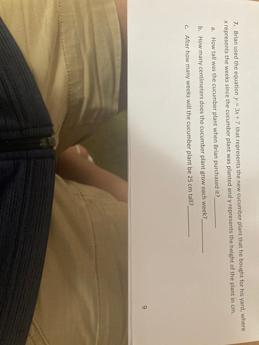 7. Brian used the equation y = 3x + 7 that represents the new cucumber plant that he bought for his yard, where
x represents the weeks since the cucumber plant was planted and y represents the height of the plant in cm.
a.
How tall was the cucumber plant when Brian purchased it?
b. How many centimeters does the cucumber plant grow each week?
c. After how many weeks will the cucumber plant be 25 cm tall?
9.
