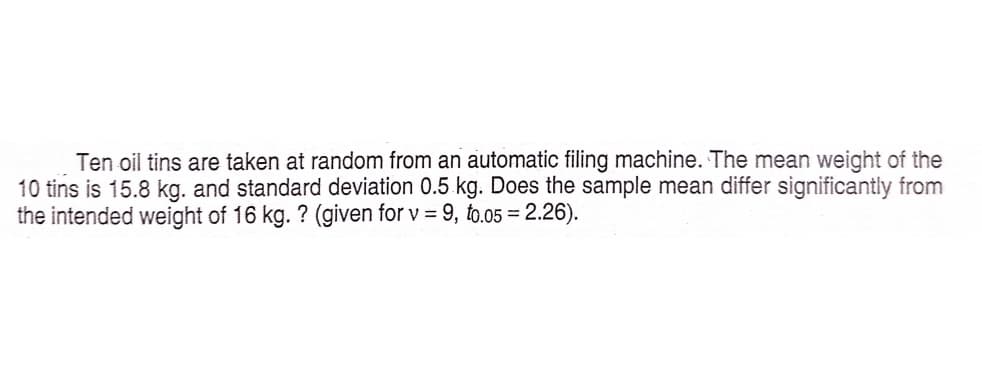 Ten oil tins are taken at random from an automatic filing machine. The mean weight of the
10 tins is 15.8 kg. and standard deviation 0.5.kg. Does the sample mean differ significantly from
the intended weight of 16 kg. ? (given for v = 9, to.05 = 2.26).
