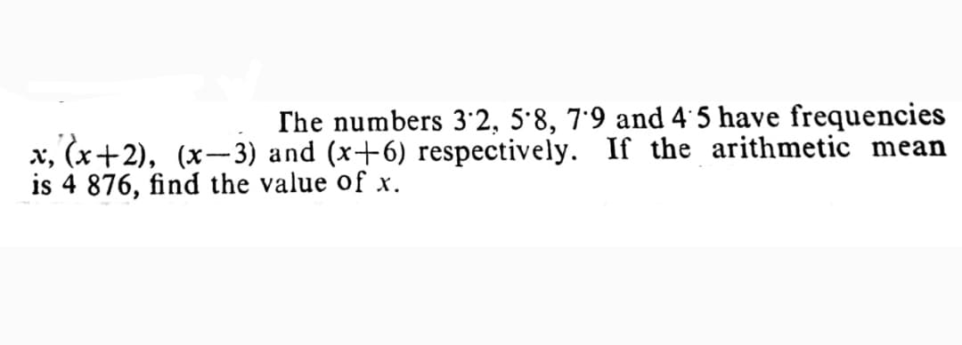 The numbers 3'2, 5'8, 7'9 and 4 5 have frequencies
x, (x+2), (x- 3) and (x+6) respectively. If the arithmetic mean
is 4 876, find the value of x.
