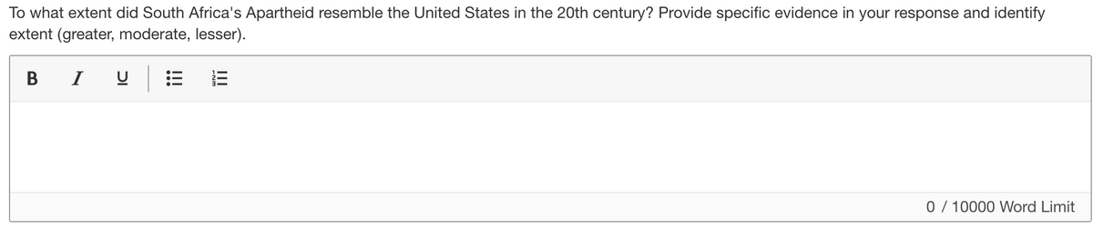 To what extent did South Africa's Apartheid resemble the United States in the 20th century? Provide specific evidence in your response and identify
extent (greater, moderate, lesser).
В I
0 / 10000 Word Limit
III
!!!
