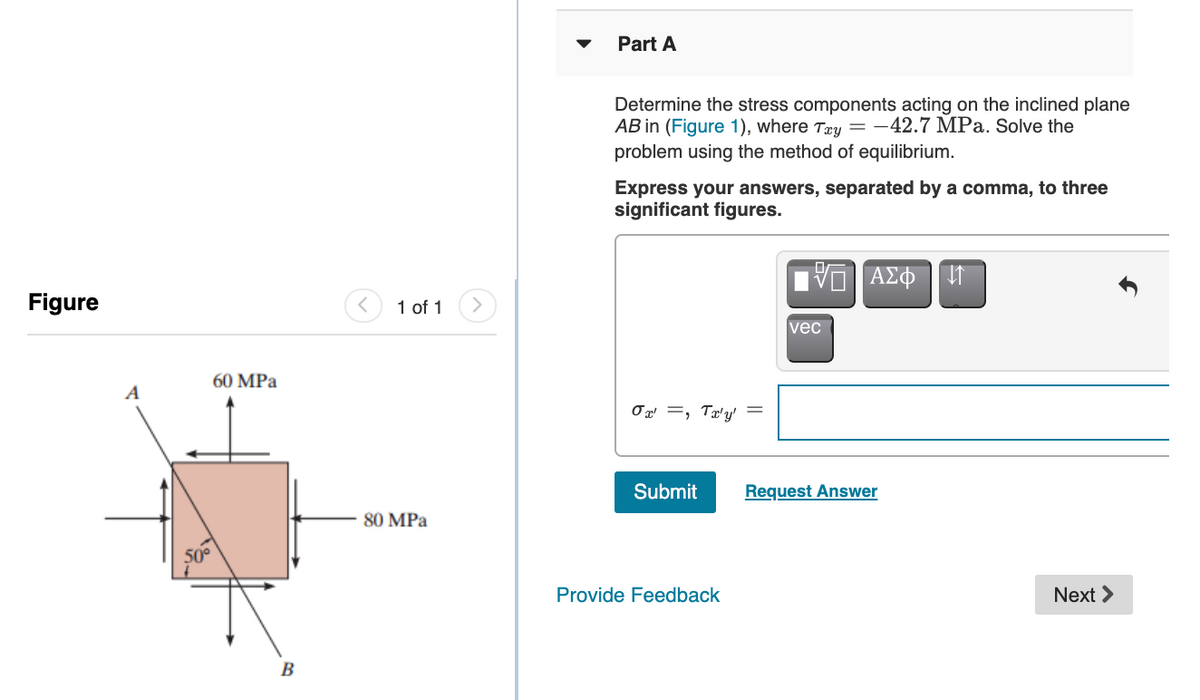 Part A
Determine the stress components acting on the inclined plane
AB in (Figure 1), where Tæy =-42.7 MPa. Solve the
problem using the method of equilibrium.
Express your answers, separated by a comma, to three
significant figures.
ν ΑΣΦ
Figure
1 of 1
vec
60 MPa
A
Ox =, Tæ'y'
Submit
Request Answer
80 MPa
50°
Provide Feedback
Next >
B
