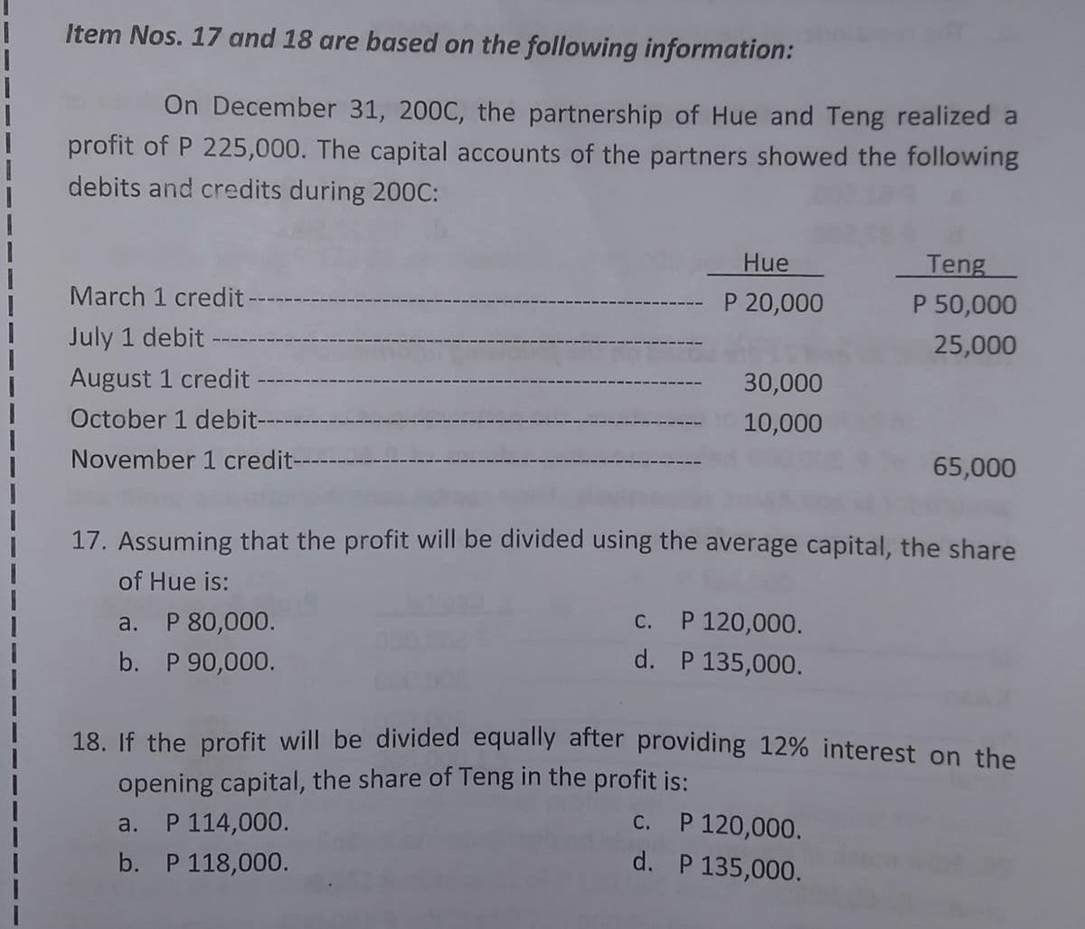 Item Nos. 17 and 18 are based on the following information:
On December 31, 200C, the partnership of Hue and Teng realized a
profit of P 225,000. The capital accounts of the partners showed the following
debits and credits during 200C:
Hue
Teng
March 1 credit --
P 20,000
P 50,000
July 1 debit --
25,000
August 1 credit
30,000
October 1 debit-
10,000
November 1 credit-
65,000
17. Assuming that the profit will be divided using the average capital, the share
of Hue is:
a. P 80,000.
С.
P 120,000.
b. P 90,000.
d. P 135,000.
18. If the profit will be divided equally after providing 12% interest on the
opening capital, the share of Teng in the profit is:
P 114,000.
C. P 120,000.
a.
b. P 118,000.
d. P 135,000.
