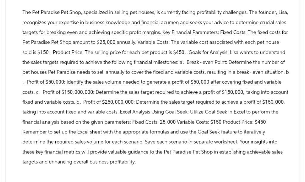 The Pet Paradise Pet Shop, specialized in selling pet houses, is currently facing profitability challenges. The founder, Lisa,
recognizes your expertise in business knowledge and financial acumen and seeks your advice to determine crucial sales
targets for breaking even and achieving specific profit margins. Key Financial Parameters: Fixed Costs: The fixed costs for
Pet Paradise Pet Shop amount to $25,000 annually. Variable Costs: The variable cost associated with each pet house
sold is $150. Product Price: The selling price for each pet product is $450. Goals for Analysis: Lisa wants to understand
the sales targets required to achieve the following financial milestones: a. Break-even Point: Determine the number of
pet houses Pet Paradise needs to sell annually to cover the fixed and variable costs, resulting in a break-even situation. b
. Profit of $50,000: Identify the sales volume needed to generate a profit of $50,000 after covering fixed and variable
costs. c. Profit of $150,000,000: Determine the sales target required to achieve a profit of $150,000, taking into account
fixed and variable costs. c. Profit of $250,000,000: Determine the sales target required to achieve a profit of $150,000,
taking into account fixed and variable costs. Excel Analysis Using Goal Seek: Utilize Goal Seek in Excel to perform the
financial analysis based on the given parameters: Fixed Costs: 25,000 Variable Costs: $150 Product Price: $450
Remember to set up the Excel sheet with the appropriate formulas and use the Goal Seek feature to iteratively
determine the required sales volume for each scenario. Save each scenario in separate worksheet. Your insights into
these key financial metrics will provide valuable guidance to the Pet Paradise Pet Shop in establishing achievable sales
targets and enhancing overall business profitability.